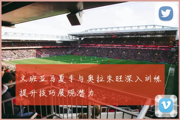 文班亚马夏季与奥拉朱旺深入训练提升技巧展现潜力