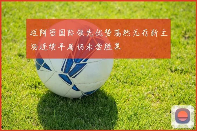 迈阿密国际领先优势荡然无存新主场连续平局仍未尝胜果