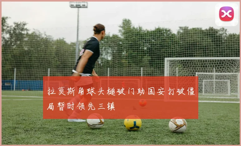 拉莫斯角球头槌破门助国安打破僵局暂时领先三镇