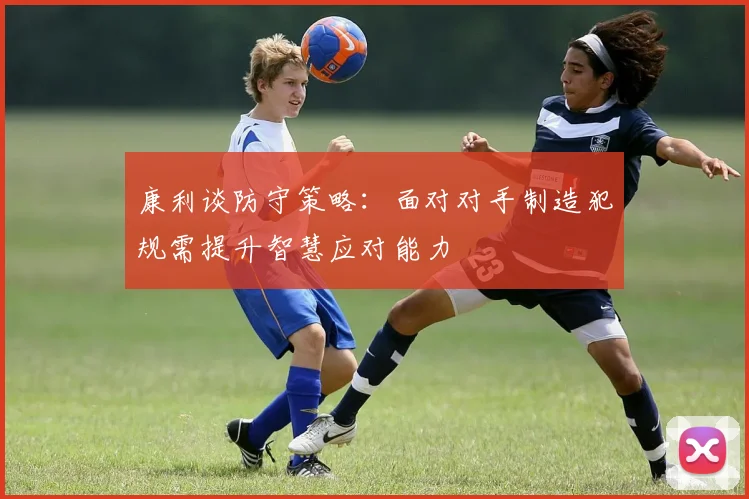康利谈防守策略：面对对手制造犯规需提升智慧应对能力
