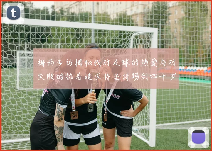 梅西专访揭秘我对足球的热爱与对失败的执着追求将坚持踢到四十岁