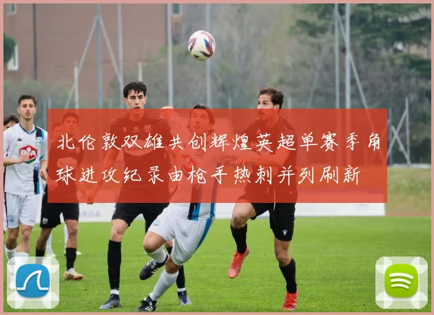 北伦敦双雄共创辉煌英超单赛季角球进攻纪录由枪手热刺并列刷新