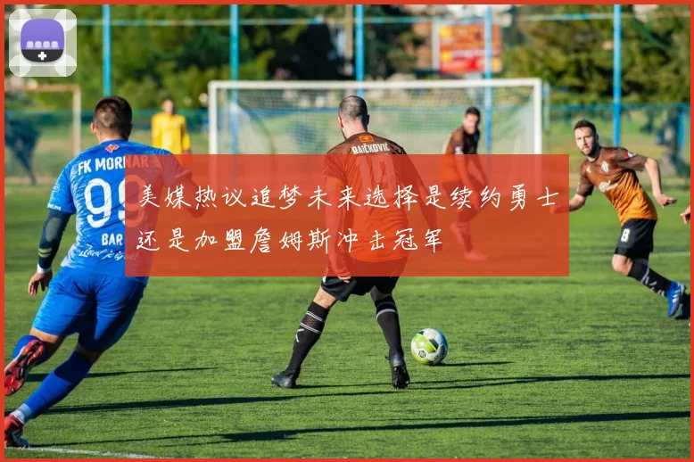 美媒热议追梦未来选择是续约勇士还是加盟詹姆斯冲击冠军