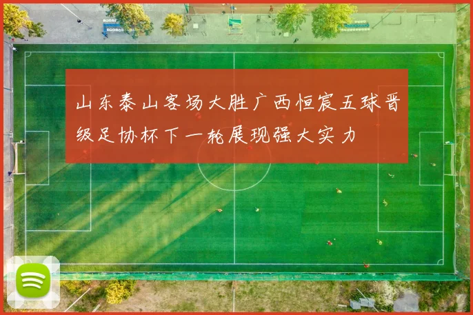 山东泰山客场大胜广西恒宸五球晋级足协杯下一轮展现强大实力