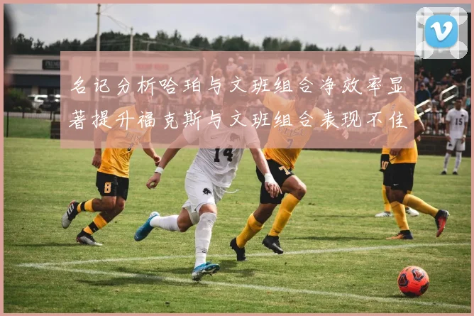 名记分析哈珀与文班组合净效率显著提升福克斯与文班组合表现不佳差距明显