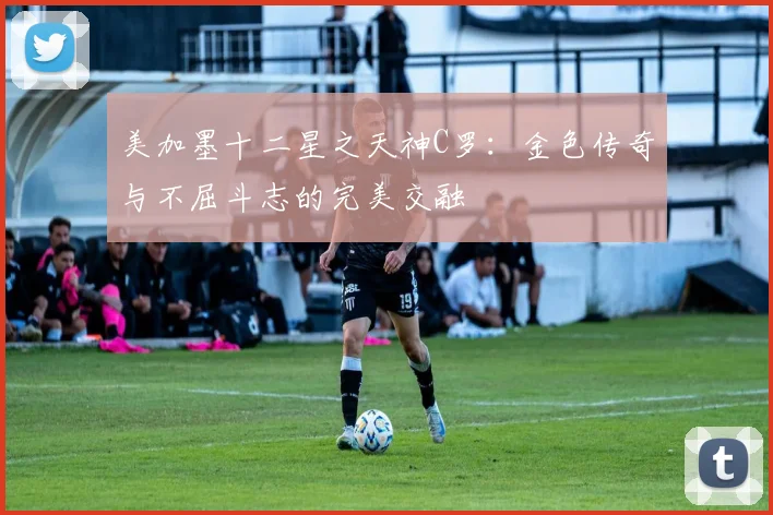美加墨十二星之天神C罗：金色传奇与不屈斗志的完美交融