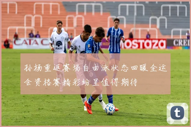 孙杨重返赛场自由泳状态回暖全运会资格赛精彩纷呈值得期待