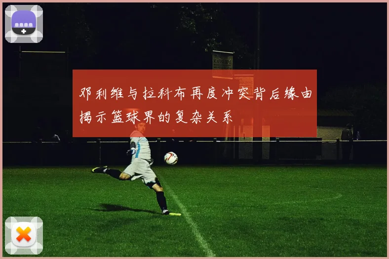 邓利维与拉科布再度冲突背后缘由揭示篮球界的复杂关系
