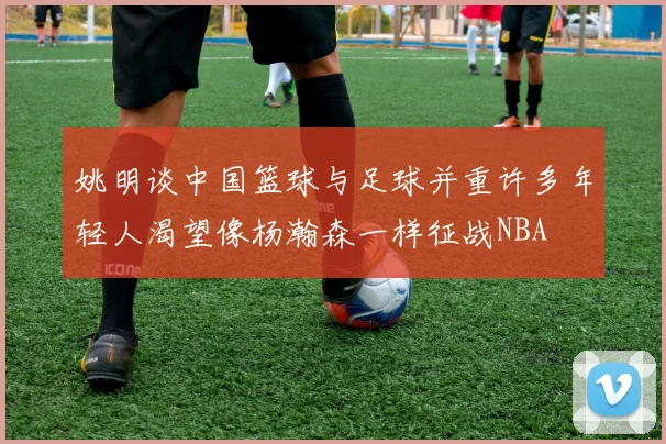 姚明谈中国篮球与足球并重许多年轻人渴望像杨瀚森一样征战NBA