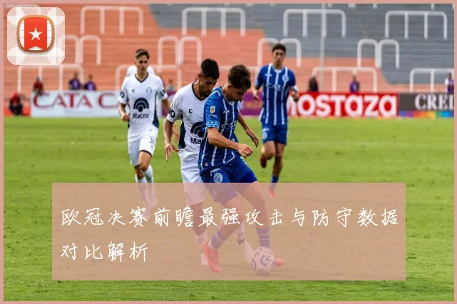 欧冠决赛前瞻最强攻击与防守数据对比解析