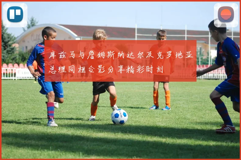 库兹马与詹姆斯纳达尔及克罗地亚总理同框合影分享精彩时刻