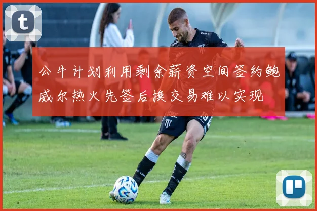 公牛计划利用剩余薪资空间签约鲍威尔热火先签后换交易难以实现