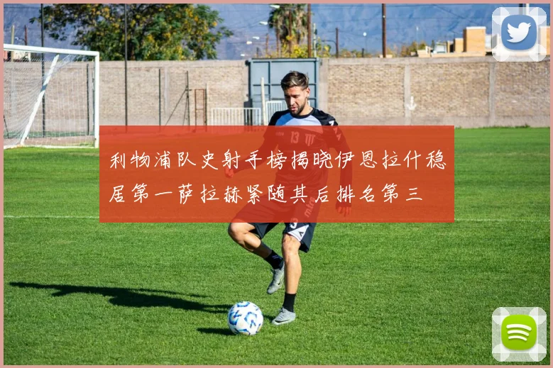 利物浦队史射手榜揭晓伊恩拉什稳居第一萨拉赫紧随其后排名第三