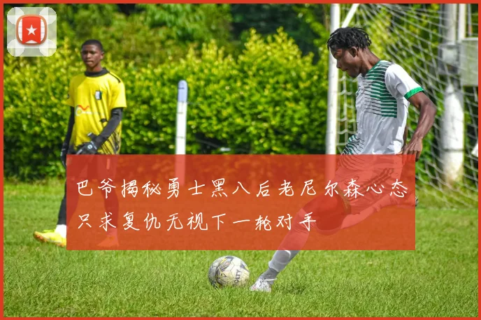巴爷揭秘勇士黑八后老尼尔森心态只求复仇无视下一轮对手