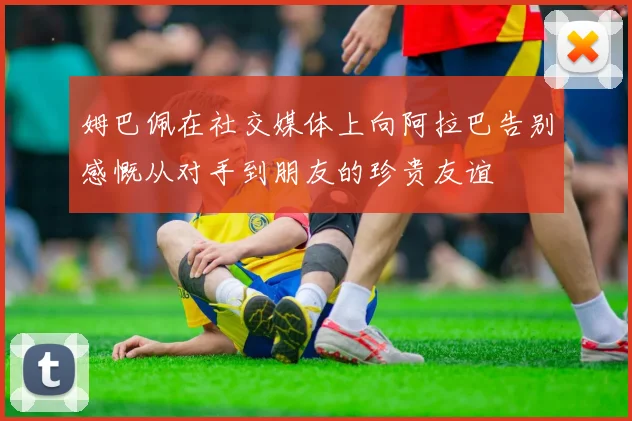 姆巴佩在社交媒体上向阿拉巴告别感慨从对手到朋友的珍贵友谊
