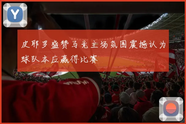皮耶罗盛赞马竞主场氛围震撼认为球队本应赢得比赛