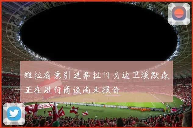 维拉有意引进弗拉门戈边卫埃默森正在进行商谈尚未报价