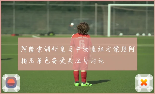 阿隆索调研皇马中场重组方案楚阿梅尼角色备受关注与讨论