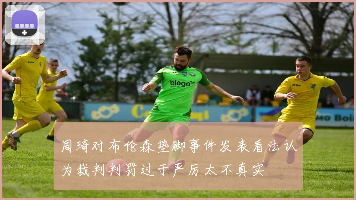 周琦对布伦森垫脚事件发表看法认为裁判判罚过于严厉太不真实