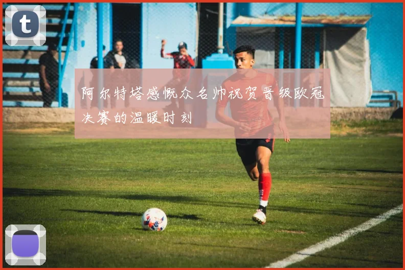 阿尔特塔感慨众名帅祝贺晋级欧冠决赛的温暖时刻