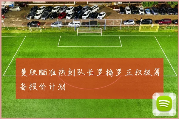 曼联瞄准热刺队长罗梅罗正积极筹备报价计划