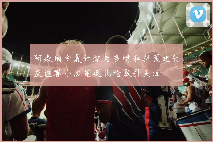 阿森纳今夏计划与多特和科莫进行友谊赛小法重返北伦敦引关注