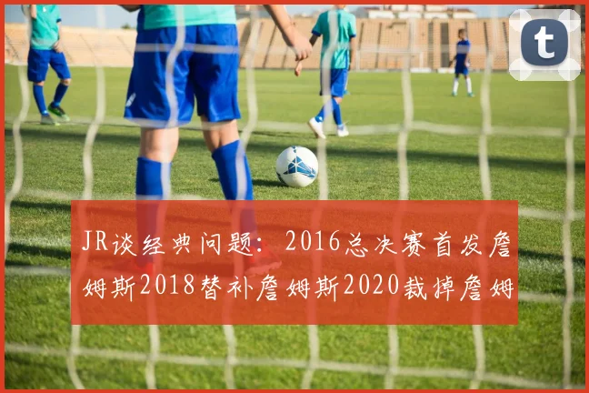 JR谈经典问题：2016总决赛首发詹姆斯2018替补詹姆斯2020裁掉詹姆斯的背后故事